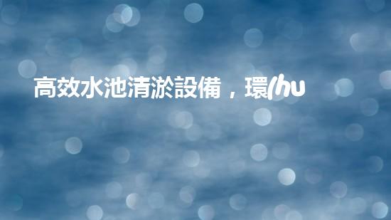 高效水池清淤設備，環(huán)保清潔新選擇！